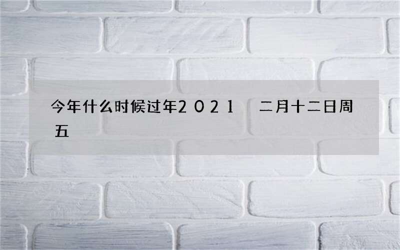 今年什么时候过年2021 二月十二日周五